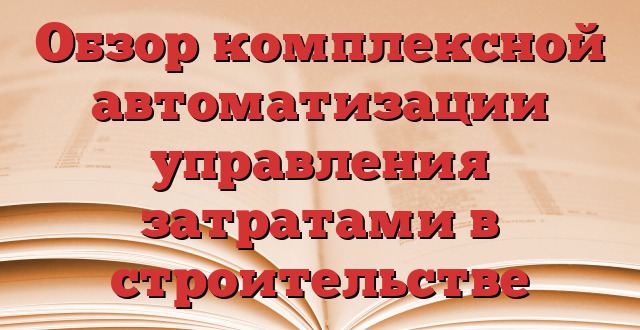 Обзор комплексной автоматизации управления затратами в строительстве