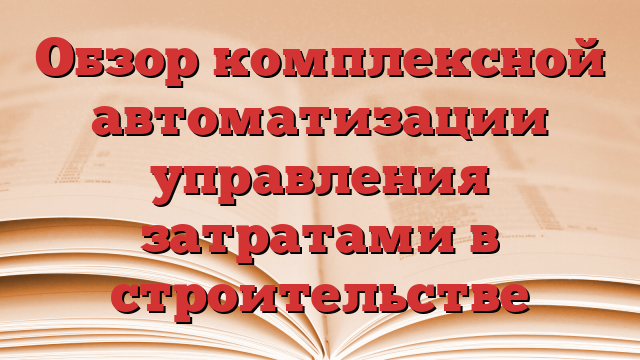 Обзор комплексной автоматизации управления затратами в строительстве