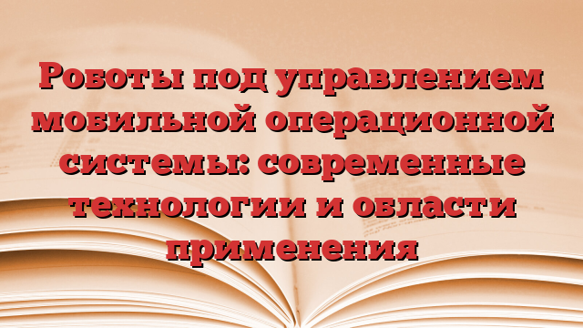 Роботы под управлением мобильной операционной системы: современные технологии и области применения