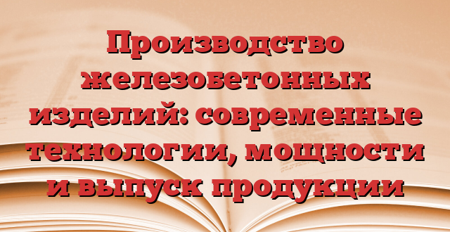 Производство железобетонных изделий: современные технологии, мощности и выпуск продукции